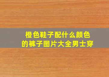 橙色鞋子配什么颜色的裤子图片大全男士穿