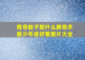 橙色鞋子配什么颜色衣服少年感好看图片大全