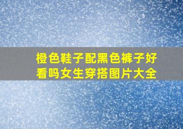 橙色鞋子配黑色裤子好看吗女生穿搭图片大全