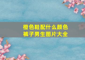 橙色鞋配什么颜色裤子男生图片大全