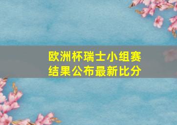 欧洲杯瑞士小组赛结果公布最新比分