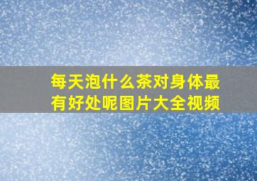 每天泡什么茶对身体最有好处呢图片大全视频