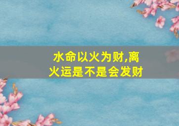 水命以火为财,离火运是不是会发财