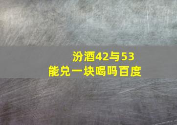 汾酒42与53能兑一块喝吗百度