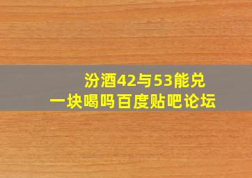 汾酒42与53能兑一块喝吗百度贴吧论坛