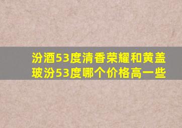 汾酒53度清香荣耀和黄盖玻汾53度哪个价格高一些