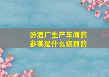 汾酒厂生产车间的参谋是什么级别的