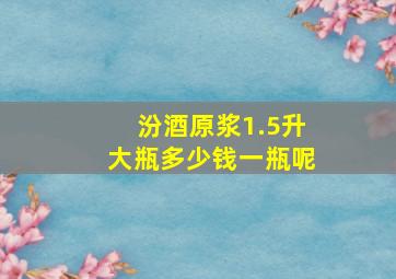 汾酒原浆1.5升大瓶多少钱一瓶呢