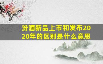 汾酒新品上市和发布2020年的区别是什么意思