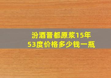 汾酒晋都原浆15年53度价格多少钱一瓶