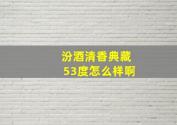 汾酒清香典藏53度怎么样啊