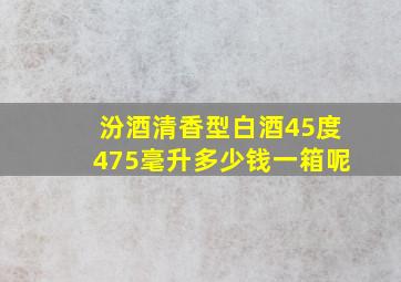 汾酒清香型白酒45度475毫升多少钱一箱呢