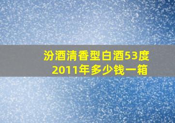 汾酒清香型白酒53度2011年多少钱一箱