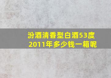 汾酒清香型白酒53度2011年多少钱一箱呢