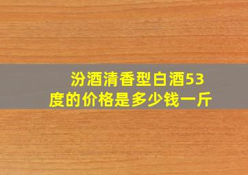 汾酒清香型白酒53度的价格是多少钱一斤