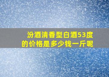 汾酒清香型白酒53度的价格是多少钱一斤呢