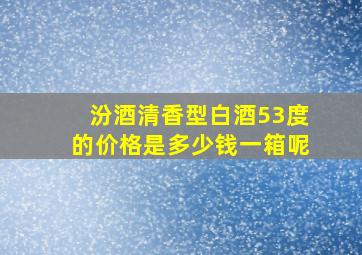 汾酒清香型白酒53度的价格是多少钱一箱呢