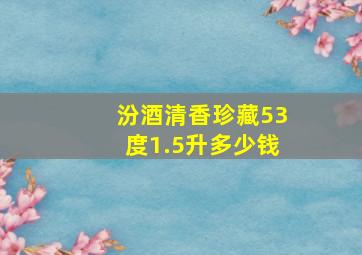 汾酒清香珍藏53度1.5升多少钱