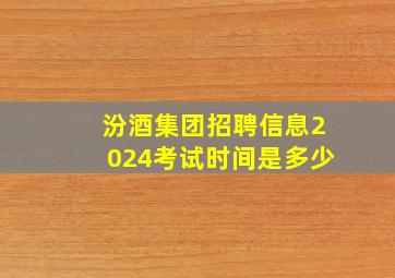 汾酒集团招聘信息2024考试时间是多少