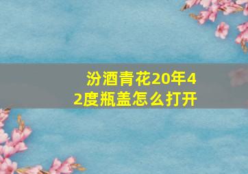 汾酒青花20年42度瓶盖怎么打开