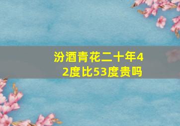 汾酒青花二十年42度比53度贵吗