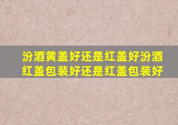 汾酒黄盖好还是红盖好汾酒红盖包装好还是红盖包装好