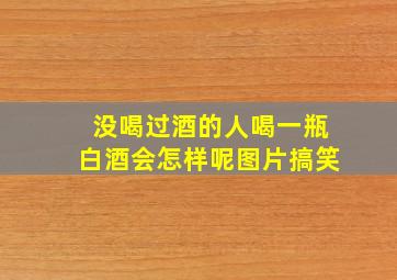 没喝过酒的人喝一瓶白酒会怎样呢图片搞笑