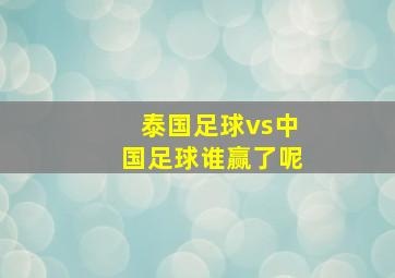 泰国足球vs中国足球谁赢了呢