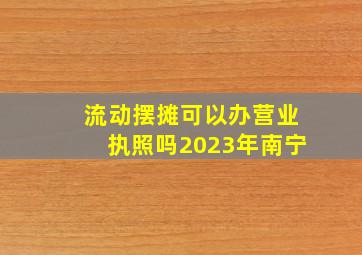 流动摆摊可以办营业执照吗2023年南宁