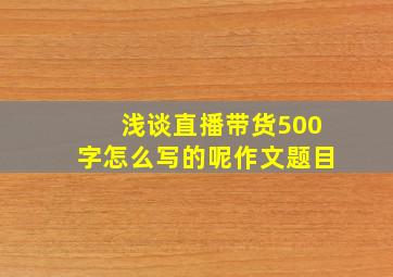 浅谈直播带货500字怎么写的呢作文题目