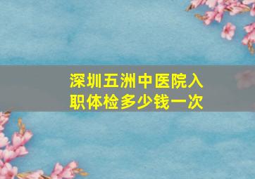 深圳五洲中医院入职体检多少钱一次