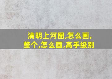 清明上河图,怎么画,整个,怎么画,高手级别