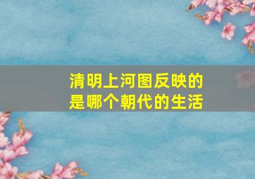 清明上河图反映的是哪个朝代的生活