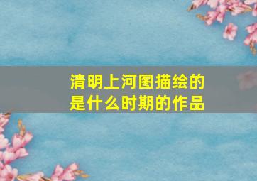 清明上河图描绘的是什么时期的作品