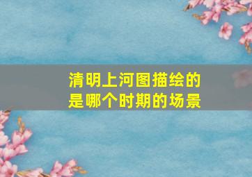 清明上河图描绘的是哪个时期的场景