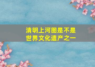 清明上河图是不是世界文化遗产之一