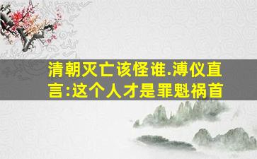 清朝灭亡该怪谁.溥仪直言:这个人才是罪魁祸首