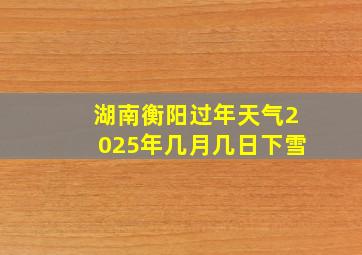 湖南衡阳过年天气2025年几月几日下雪