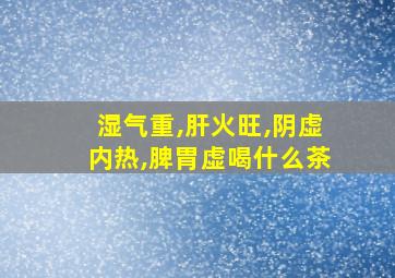 湿气重,肝火旺,阴虚内热,脾胃虚喝什么茶