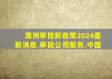 澳洲移民新政策2024最新消息.移民公司服务.中国