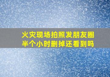 火灾现场拍照发朋友圈半个小时删掉还看到吗