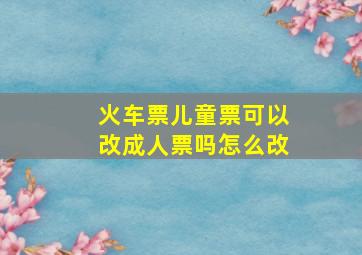 火车票儿童票可以改成人票吗怎么改