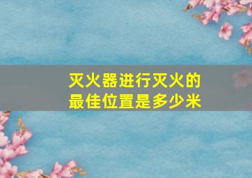 灭火器进行灭火的最佳位置是多少米