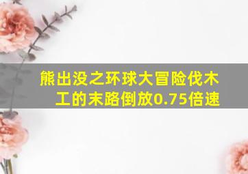 熊出没之环球大冒险伐木工的末路倒放0.75倍速