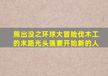 熊出没之环球大冒险伐木工的末路光头强要开始新的人