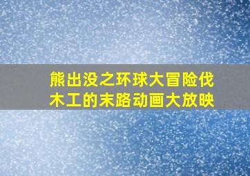 熊出没之环球大冒险伐木工的末路动画大放映