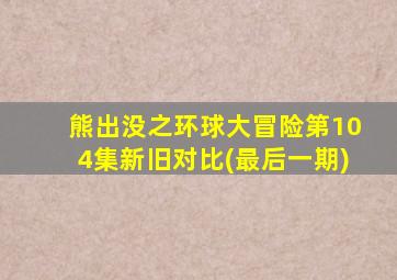 熊出没之环球大冒险第104集新旧对比(最后一期)