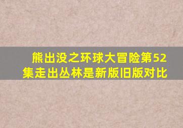 熊出没之环球大冒险第52集走出丛林是新版旧版对比