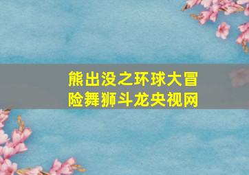 熊出没之环球大冒险舞狮斗龙央视网