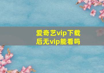 爱奇艺vip下载后无vip能看吗